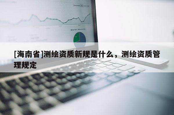 [海南省]測繪資質新規是什么，測繪資質管理規定