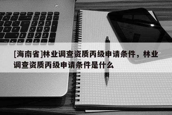 [海南省]林業調查資質丙級申請條件，林業調查資質丙級申請條件是什么