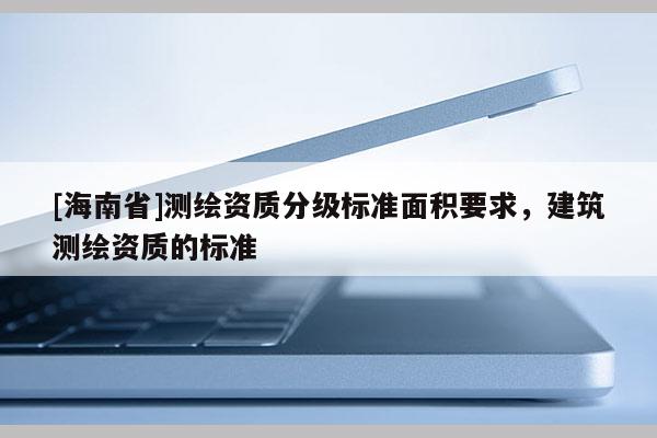 [海南省]測繪資質(zhì)分級(jí)標(biāo)準(zhǔn)面積要求，建筑測繪資質(zhì)的標(biāo)準(zhǔn)