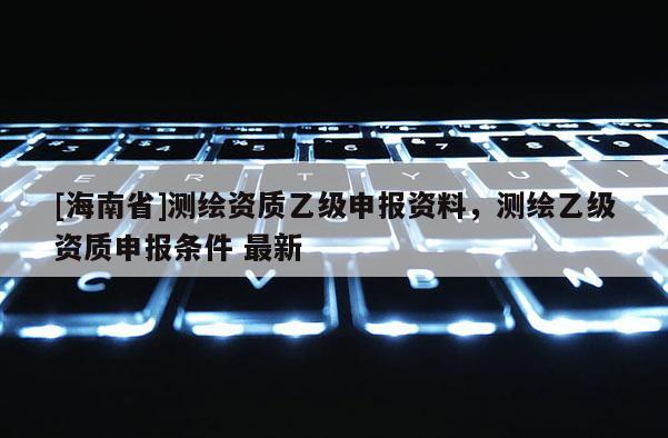 [海南省]測繪資質乙級申報資料，測繪乙級資質申報條件 最新