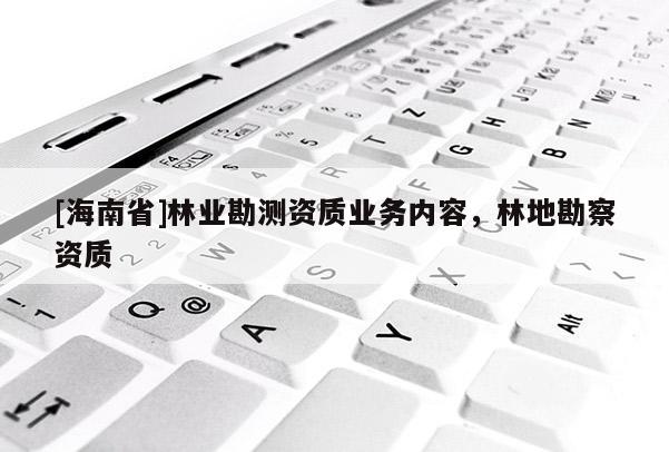 [海南省]林業(yè)勘測資質(zhì)業(yè)務內(nèi)容，林地勘察資質(zhì)