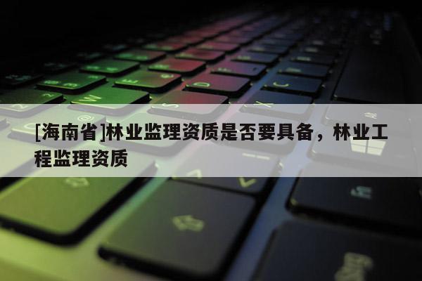 [海南省]林業(yè)監(jiān)理資質(zhì)是否要具備，林業(yè)工程監(jiān)理資質(zhì)