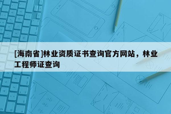 [海南省]林業資質證書查詢官方網站，林業工程師證查詢