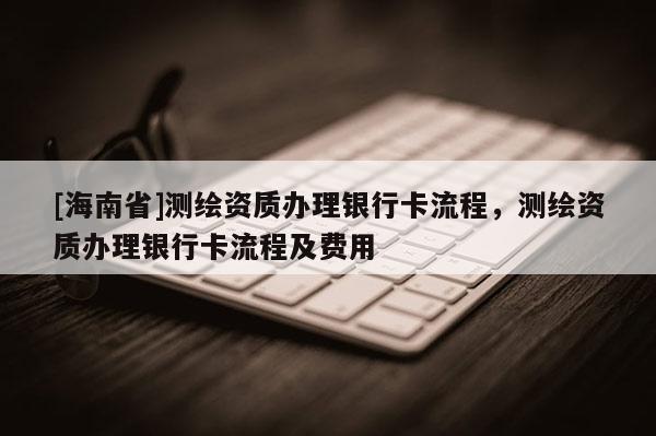 [海南省]測繪資質辦理銀行卡流程，測繪資質辦理銀行卡流程及費用