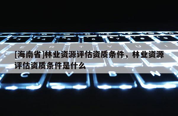 [海南省]林業資源評估資質條件，林業資源評估資質條件是什么