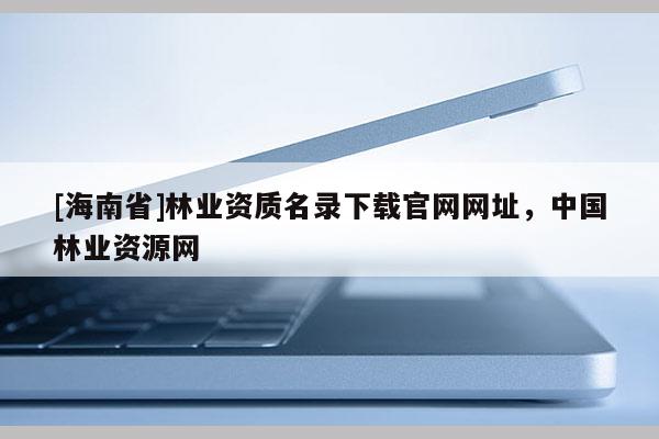 [海南省]林業資質名錄下載官網網址，中國林業資源網