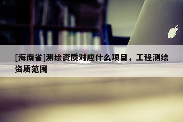 [海南省]測繪資質對應什么項目，工程測繪資質范圍