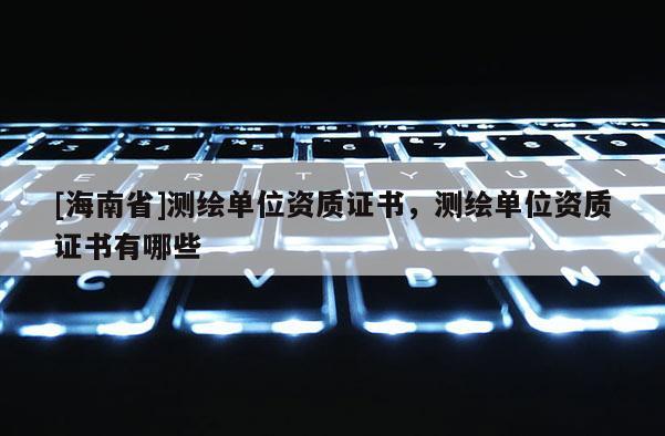 [海南省]測繪單位資質證書，測繪單位資質證書有哪些