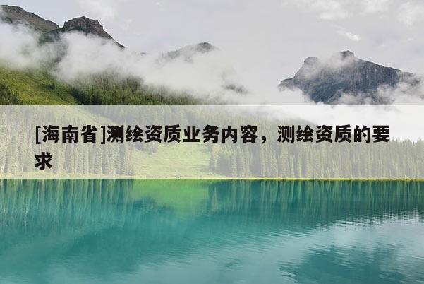 [海南省]測(cè)繪資質(zhì)業(yè)務(wù)內(nèi)容，測(cè)繪資質(zhì)的要求