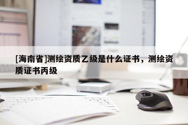 [海南省]測繪資質(zhì)乙級是什么證書，測繪資質(zhì)證書丙級