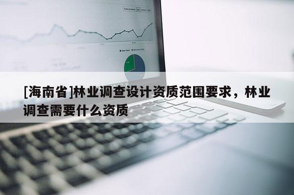 [海南省]林業(yè)調(diào)查設(shè)計資質(zhì)范圍要求，林業(yè)調(diào)查需要什么資質(zhì)
