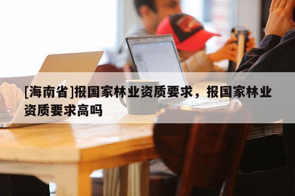 [海南省]報國家林業資質要求，報國家林業資質要求高嗎