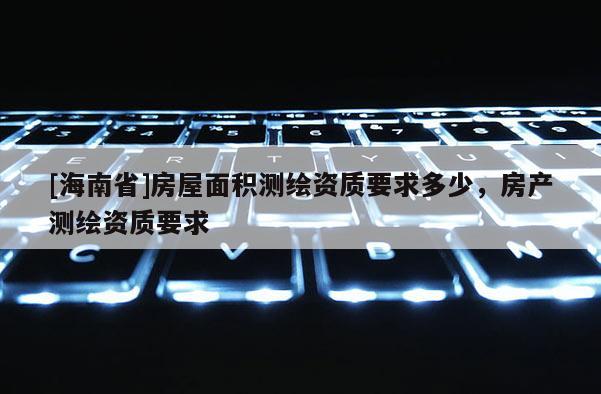 [海南省]房屋面積測(cè)繪資質(zhì)要求多少，房產(chǎn)測(cè)繪資質(zhì)要求