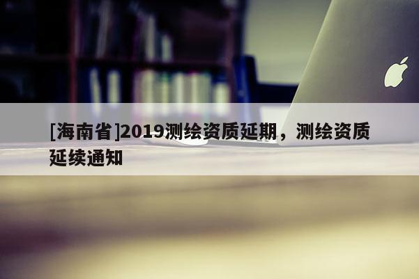 [海南省]2019測繪資質(zhì)延期，測繪資質(zhì)延續(xù)通知