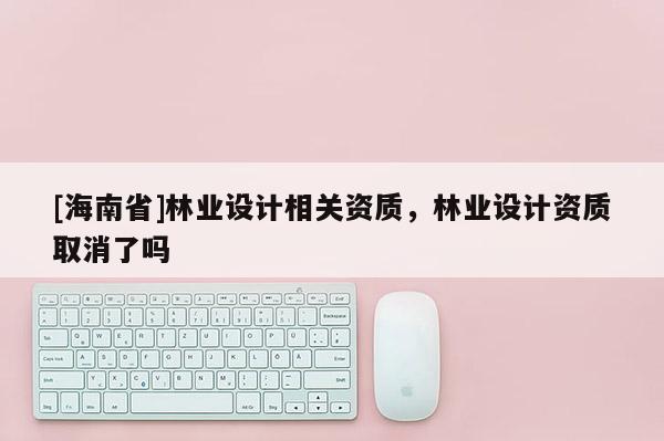 [海南省]林業設計相關資質，林業設計資質取消了嗎