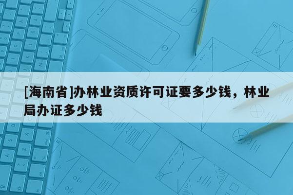 [海南省]辦林業(yè)資質(zhì)許可證要多少錢，林業(yè)局辦證多少錢