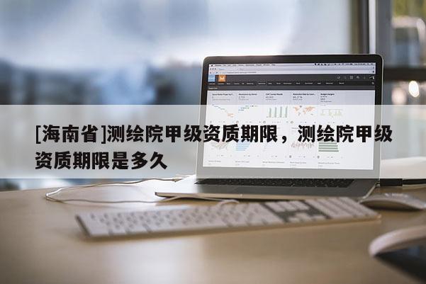 [海南省]測繪院甲級資質期限，測繪院甲級資質期限是多久