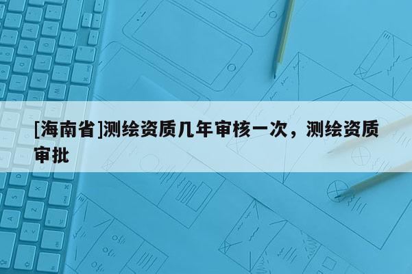 [海南省]測繪資質幾年審核一次，測繪資質審批
