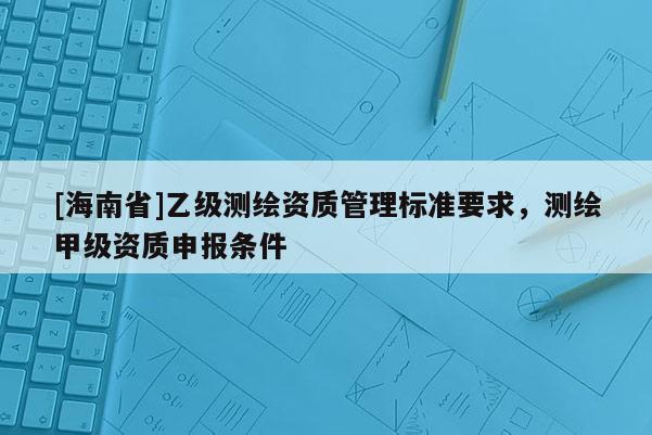 [海南省]乙級測繪資質管理標準要求，測繪甲級資質申報條件