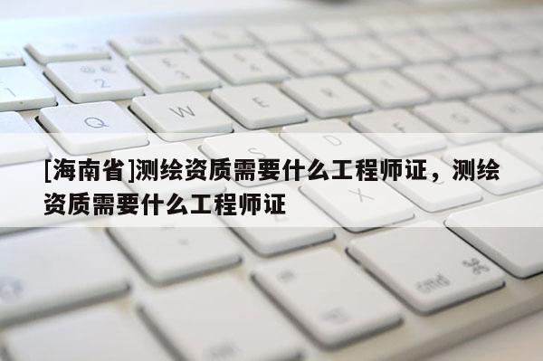 [海南省]測繪資質(zhì)需要什么工程師證，測繪資質(zhì)需要什么工程師證