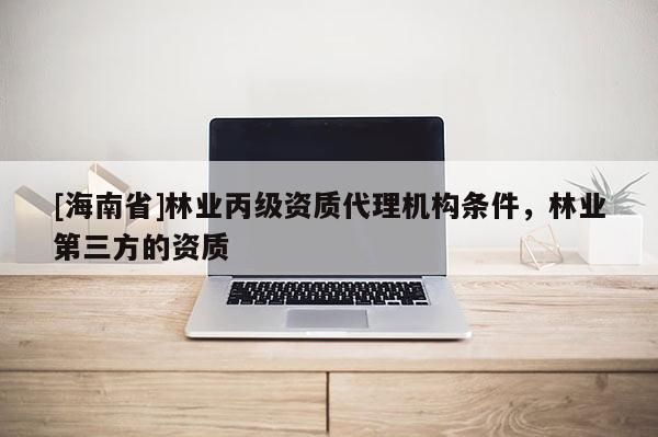 [海南省]林業(yè)丙級資質(zhì)代理機(jī)構(gòu)條件，林業(yè)第三方的資質(zhì)