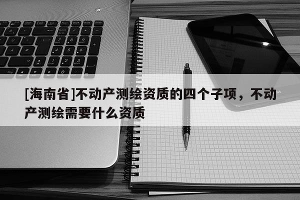 [海南省]不動產測繪資質的四個子項，不動產測繪需要什么資質