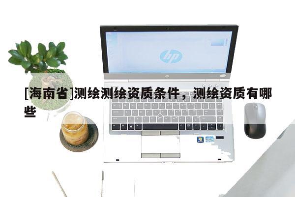 [海南省]測(cè)繪測(cè)繪資質(zhì)條件，測(cè)繪資質(zhì)有哪些