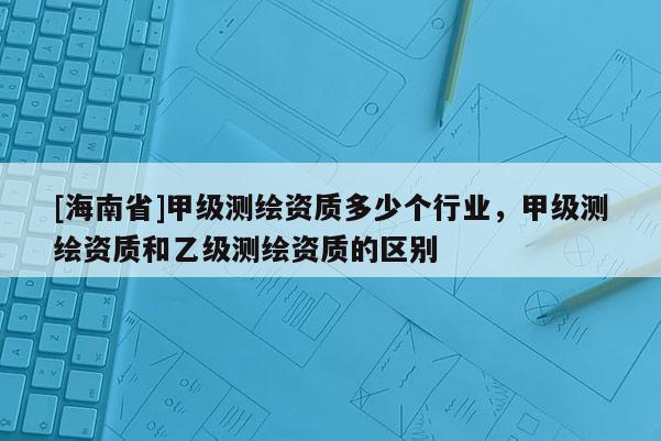 [海南省]甲級測繪資質多少個行業，甲級測繪資質和乙級測繪資質的區別