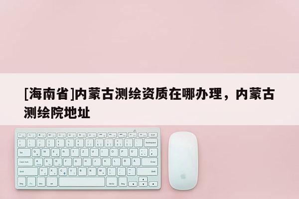 [海南省]內(nèi)蒙古測繪資質(zhì)在哪辦理，內(nèi)蒙古測繪院地址