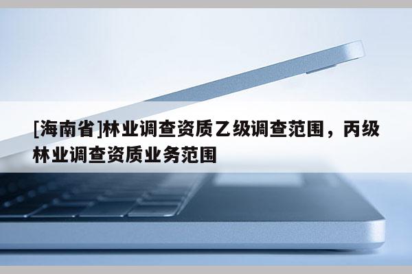 [海南省]林業(yè)調(diào)查資質(zhì)乙級(jí)調(diào)查范圍，丙級(jí)林業(yè)調(diào)查資質(zhì)業(yè)務(wù)范圍