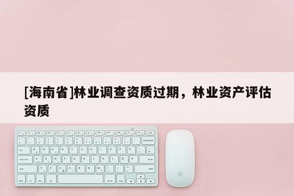 [海南省]林業調查資質過期，林業資產評估資質