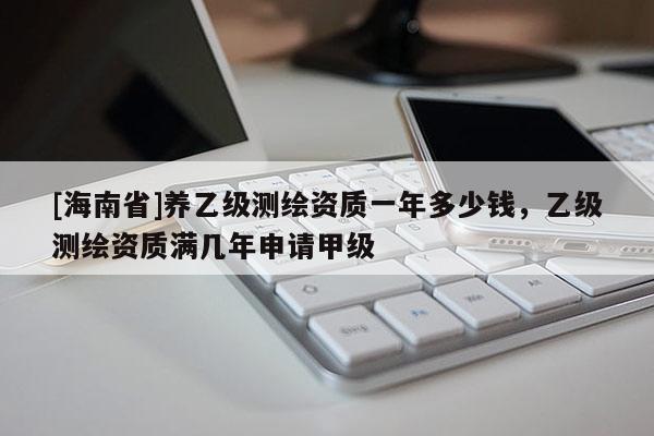 [海南省]養乙級測繪資質一年多少錢，乙級測繪資質滿幾年申請甲級