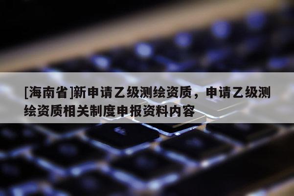 [海南省]新申請乙級測繪資質，申請乙級測繪資質相關制度申報資料內容