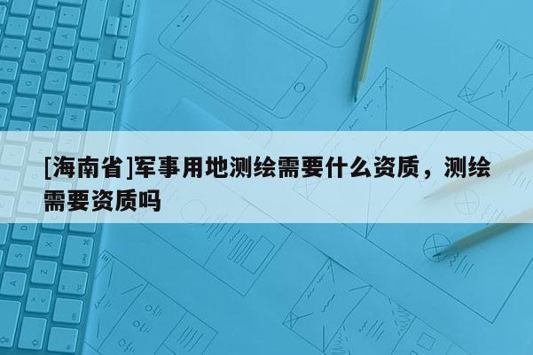 [海南省]軍事用地測(cè)繪需要什么資質(zhì)，測(cè)繪需要資質(zhì)嗎