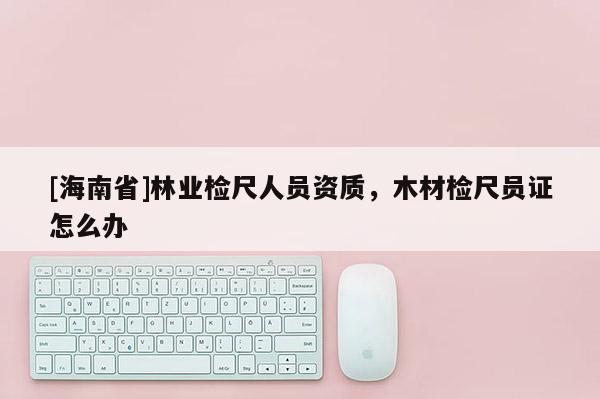 [海南省]林業(yè)檢尺人員資質(zhì)，木材檢尺員證怎么辦