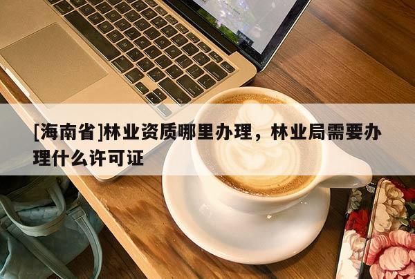 [海南省]林業資質哪里辦理，林業局需要辦理什么許可證