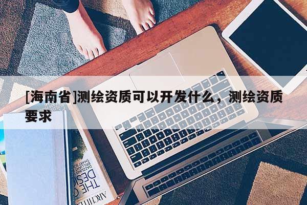 [海南省]測繪資質(zhì)可以開發(fā)什么，測繪資質(zhì)要求