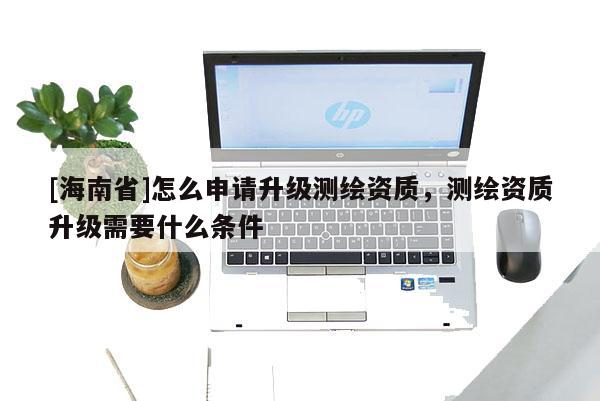 [海南省]怎么申請升級測繪資質，測繪資質升級需要什么條件