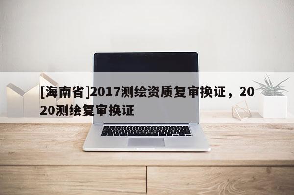 [海南省]2017測繪資質(zhì)復審換證，2020測繪復審換證