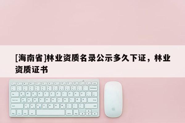[海南省]林業資質名錄公示多久下證，林業資質證書