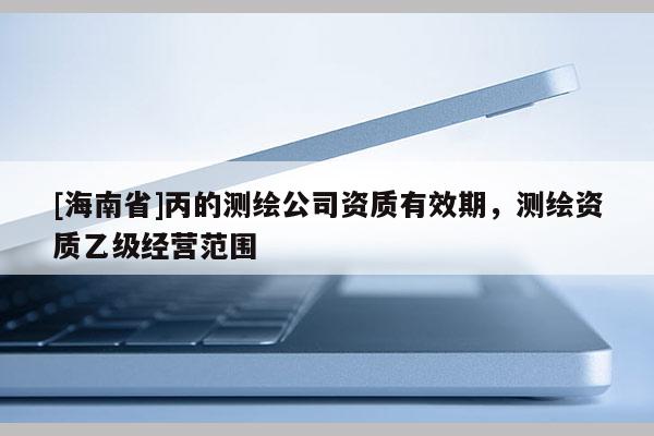 [海南省]丙的測繪公司資質有效期，測繪資質乙級經營范圍
