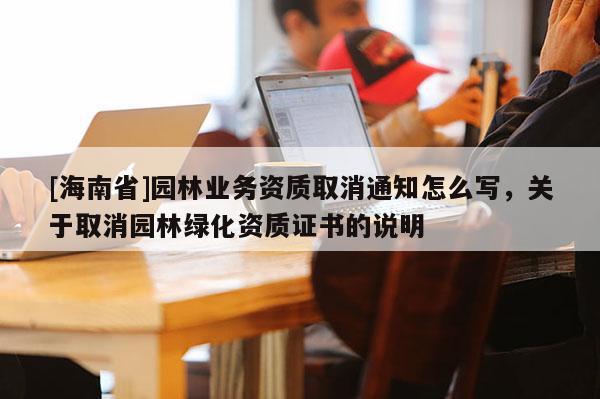 [海南省]園林業(yè)務(wù)資質(zhì)取消通知怎么寫，關(guān)于取消園林綠化資質(zhì)證書的說明