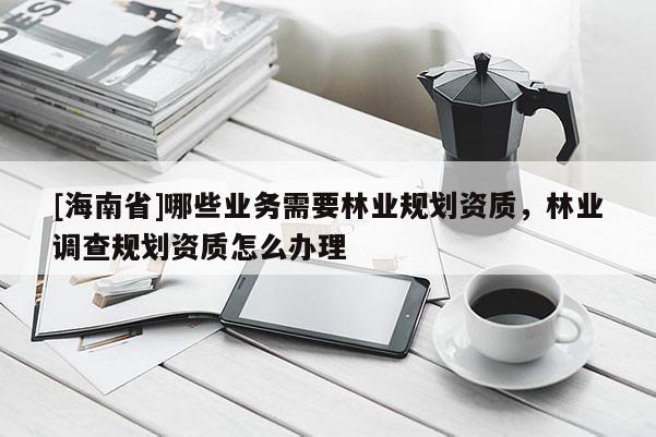 [海南省]哪些業(yè)務(wù)需要林業(yè)規(guī)劃資質(zhì)，林業(yè)調(diào)查規(guī)劃資質(zhì)怎么辦理