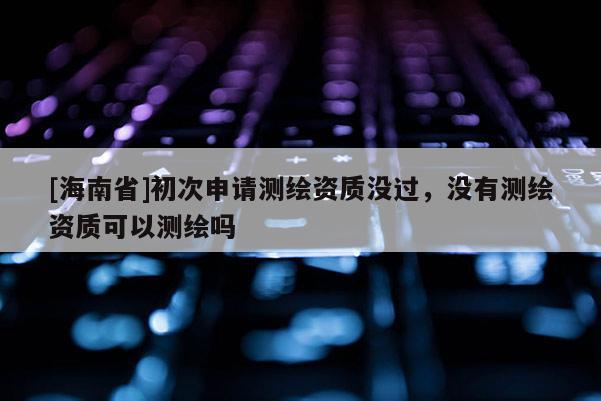 [海南省]初次申請測繪資質沒過，沒有測繪資質可以測繪嗎