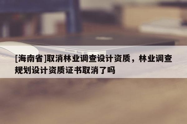 [海南省]取消林業調查設計資質，林業調查規劃設計資質證書取消了嗎