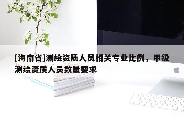 [海南省]測(cè)繪資質(zhì)人員相關(guān)專業(yè)比例，甲級(jí)測(cè)繪資質(zhì)人員數(shù)量要求