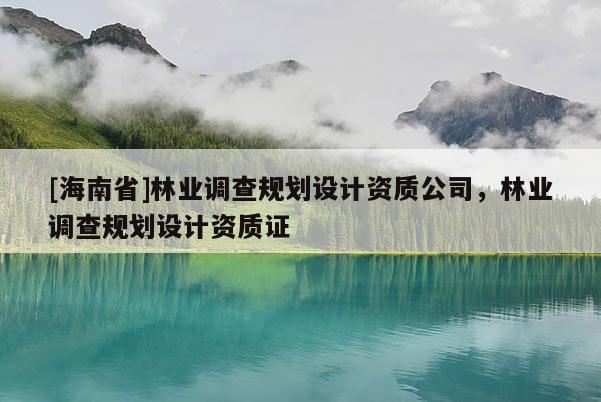 [海南省]林業(yè)調(diào)查規(guī)劃設(shè)計(jì)資質(zhì)公司，林業(yè)調(diào)查規(guī)劃設(shè)計(jì)資質(zhì)證