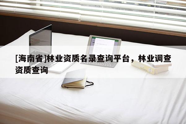 [海南省]林業資質名錄查詢平臺，林業調查資質查詢