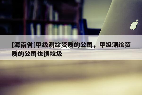 [海南省]甲級測繪資質的公司，甲級測繪資質的公司也很垃圾