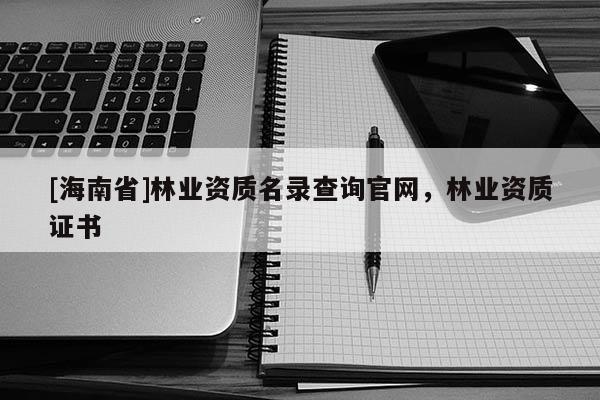 [海南省]林業(yè)資質(zhì)名錄查詢官網(wǎng)，林業(yè)資質(zhì)證書